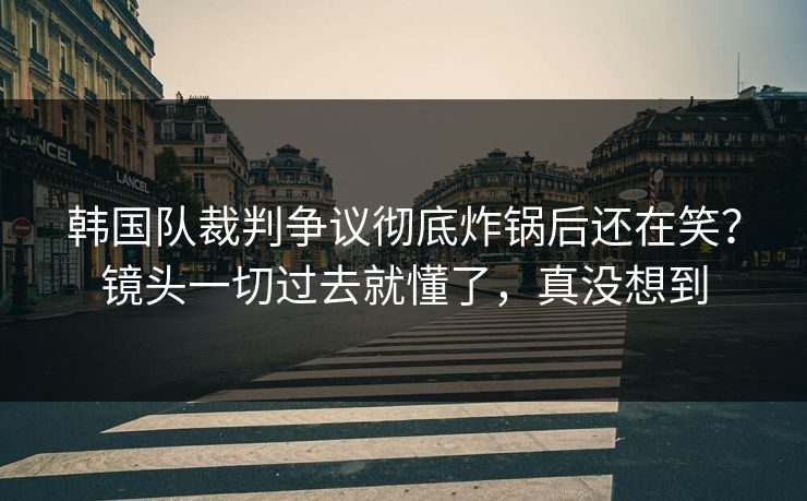 韩国队裁判争议彻底炸锅后还在笑？镜头一切过去就懂了，真没想到