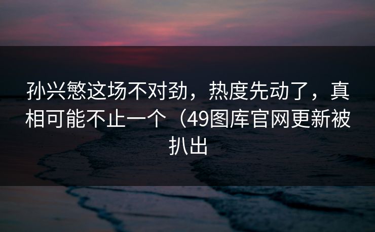 孙兴慜这场不对劲，热度先动了，真相可能不止一个（49图库官网更新被扒出