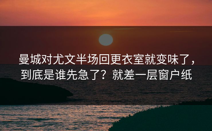 曼城对尤文半场回更衣室就变味了，到底是谁先急了？就差一层窗户纸