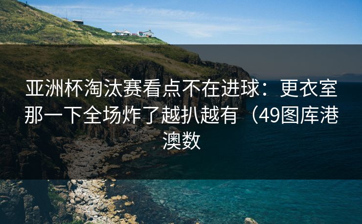 亚洲杯淘汰赛看点不在进球：更衣室那一下全场炸了越扒越有（49图库港澳数