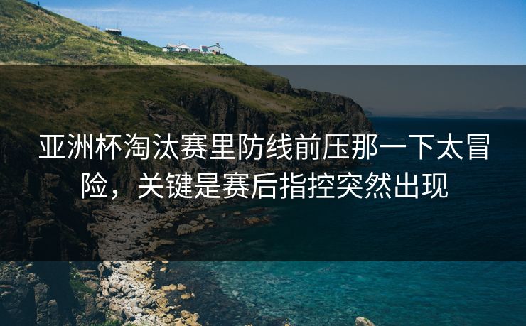 亚洲杯淘汰赛里防线前压那一下太冒险，关键是赛后指控突然出现