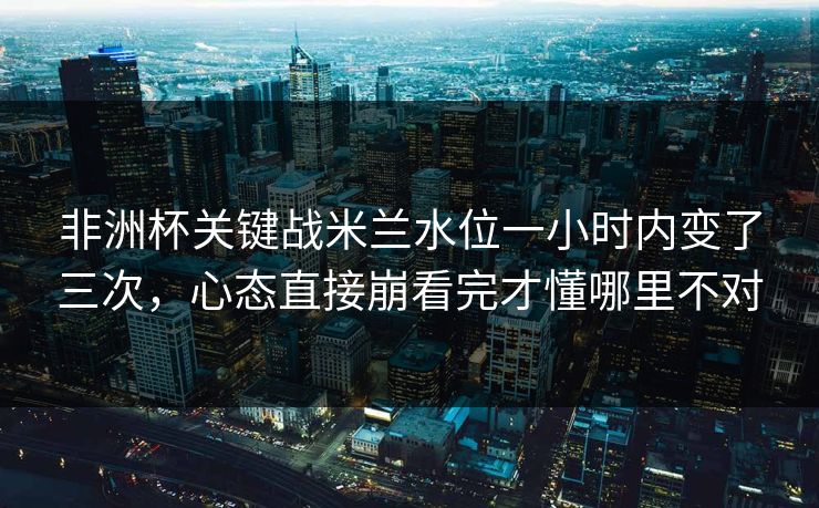 非洲杯关键战米兰水位一小时内变了三次，心态直接崩看完才懂哪里不对