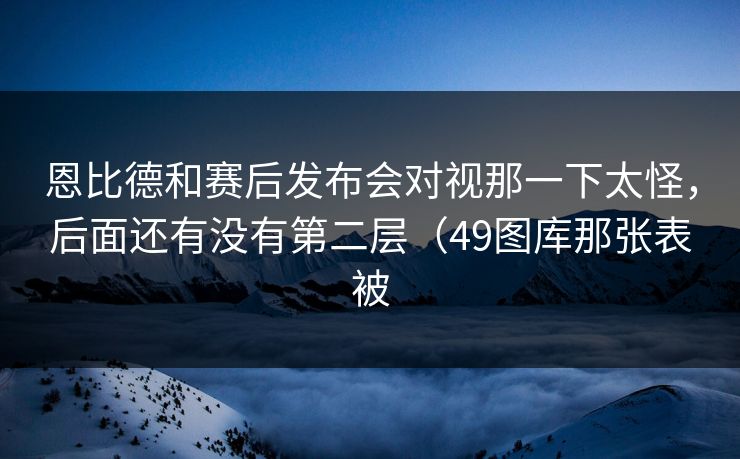 恩比德和赛后发布会对视那一下太怪，后面还有没有第二层（49图库那张表被