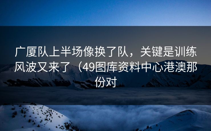 广厦队上半场像换了队，关键是训练风波又来了（49图库资料中心港澳那份对