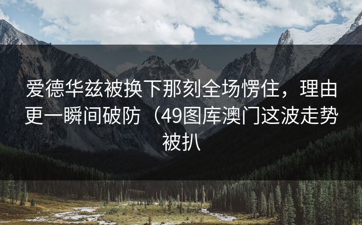 爱德华兹被换下那刻全场愣住，理由更一瞬间破防（49图库澳门这波走势被扒