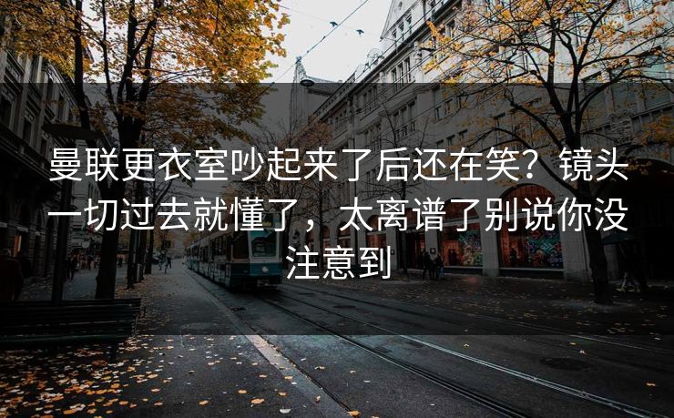 曼联更衣室吵起来了后还在笑？镜头一切过去就懂了，太离谱了别说你没注意到