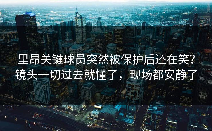 里昂关键球员突然被保护后还在笑?镜头一切过去就懂了,现场都安静了 里昂关键球员突然被保护后还在笑?镜头一切过去就懂了,现场都安静了