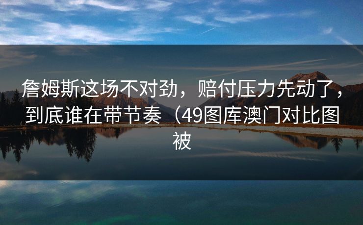 詹姆斯这场不对劲，赔付压力先动了，到底谁在带节奏（49图库澳门对比图被