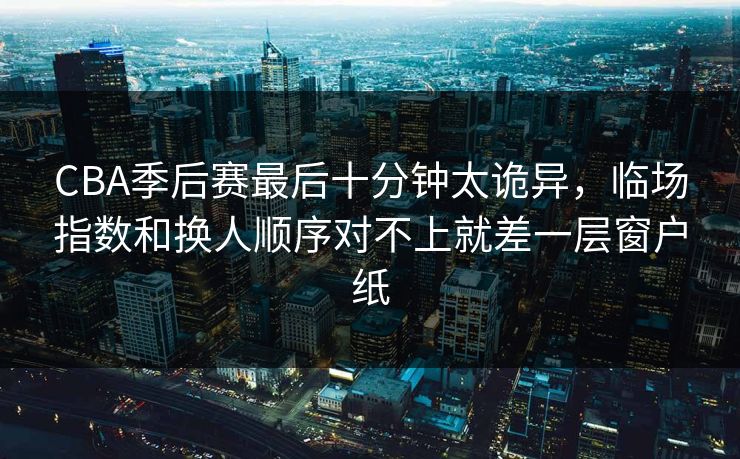 CBA季后赛最后十分钟太诡异,临场指数和换人顺序对不上就差一层窗户纸 CBA季后赛最后十分钟太诡异,临场指数和换人顺序对不上就差一层窗户纸