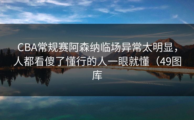 CBA常规赛阿森纳临场异常太明显，人都看傻了懂行的人一眼就懂（49图库