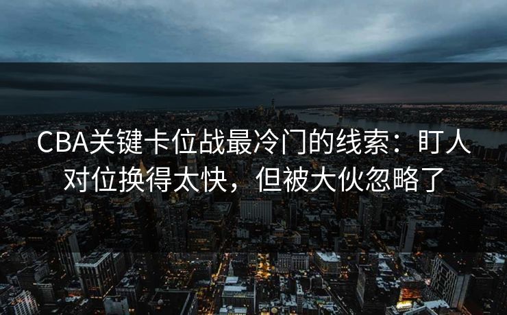CBA关键卡位战最冷门的线索：盯人对位换得太快，但被大伙忽略了