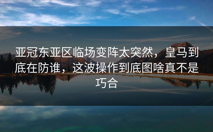 亚冠东亚区临场变阵太突然，皇马到底在防谁，这波操作到底图啥真不是巧合