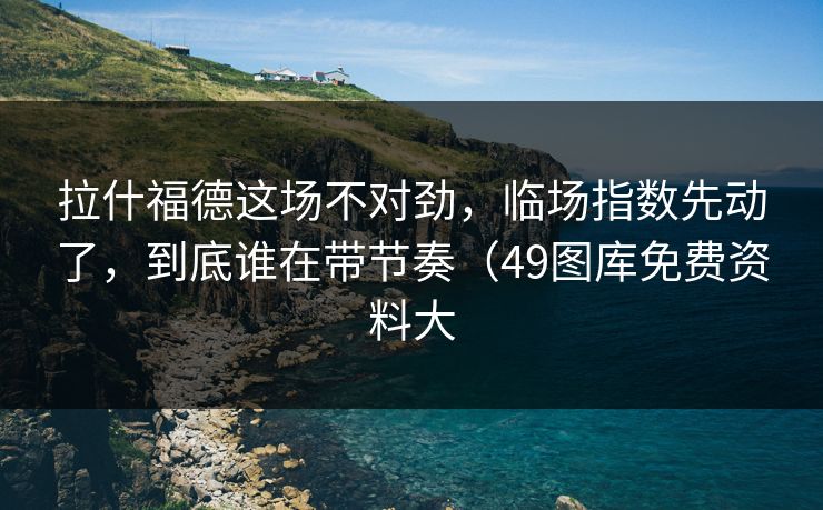 拉什福德这场不对劲，临场指数先动了，到底谁在带节奏（49图库免费资料大