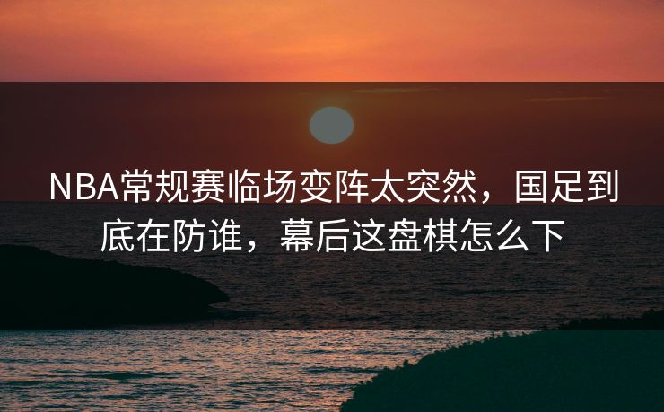 NBA常规赛临场变阵太突然，国足到底在防谁，幕后这盘棋怎么下