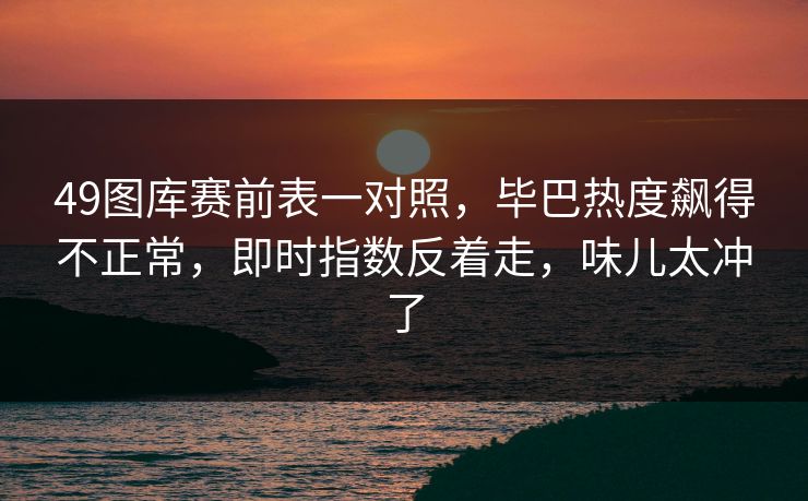 49图库赛前表一对照，毕巴热度飙得不正常，即时指数反着走，味儿太冲了