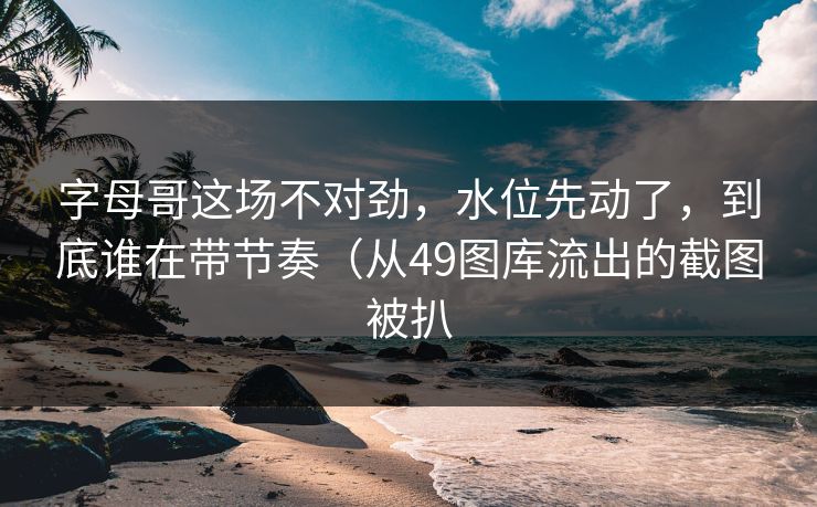 字母哥这场不对劲，水位先动了，到底谁在带节奏（从49图库流出的截图被扒
