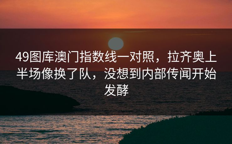 49图库澳门指数线一对照，拉齐奥上半场像换了队，没想到内部传闻开始发酵