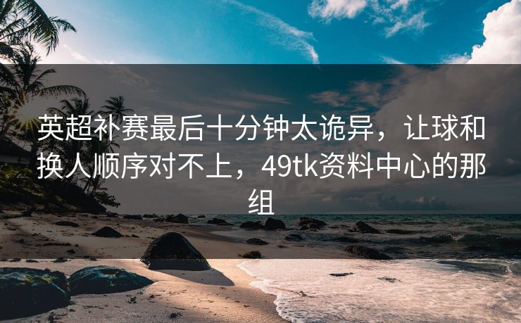 英超补赛最后十分钟太诡异，让球和换人顺序对不上，49tk资料中心的那组