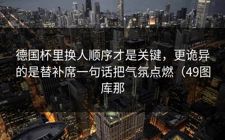 德国杯里换人顺序才是关键，更诡异的是替补席一句话把气氛点燃（49图库那