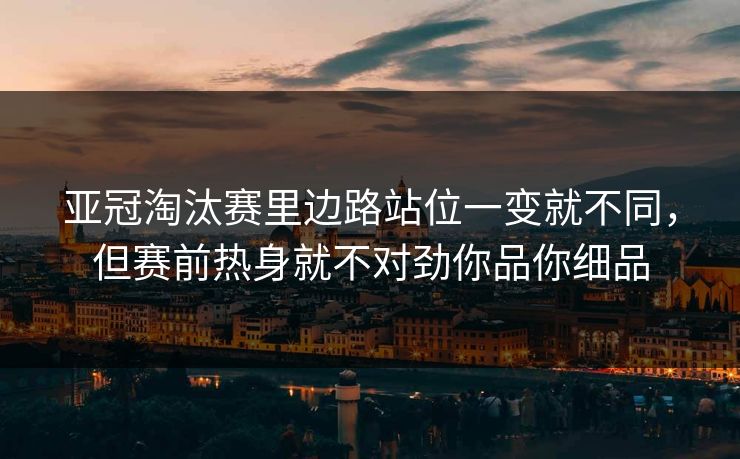 亚冠淘汰赛里边路站位一变就不同，但赛前热身就不对劲你品你细品