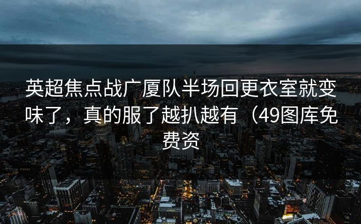 英超焦点战广厦队半场回更衣室就变味了，真的服了越扒越有（49图库免费资
