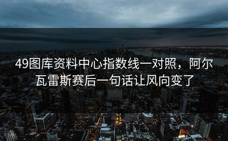 49图库资料中心指数线一对照，阿尔瓦雷斯赛后一句话让风向变了