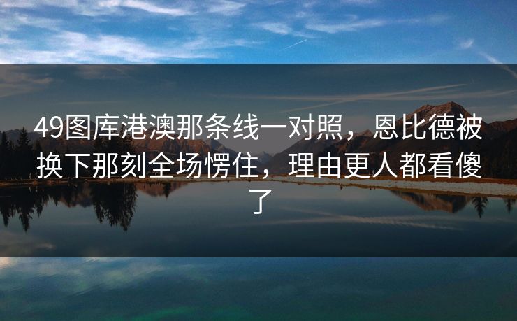 49图库港澳那条线一对照，恩比德被换下那刻全场愣住，理由更人都看傻了