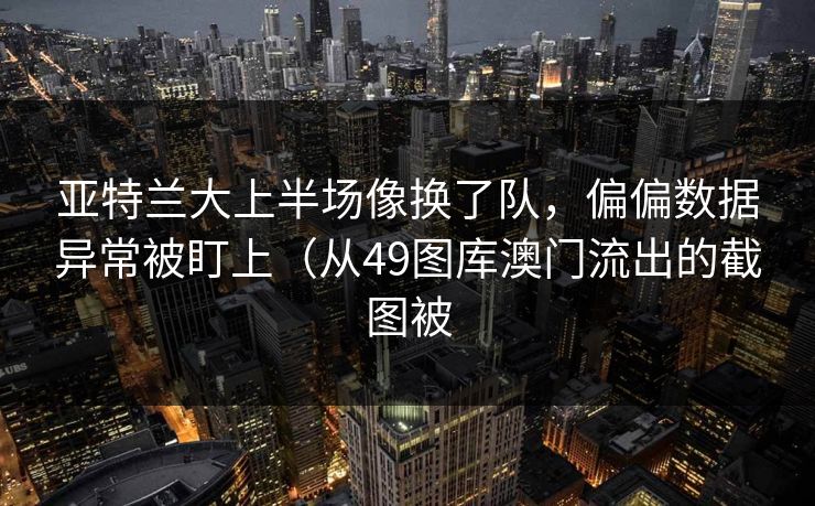 亚特兰大上半场像换了队，偏偏数据异常被盯上（从49图库澳门流出的截图被