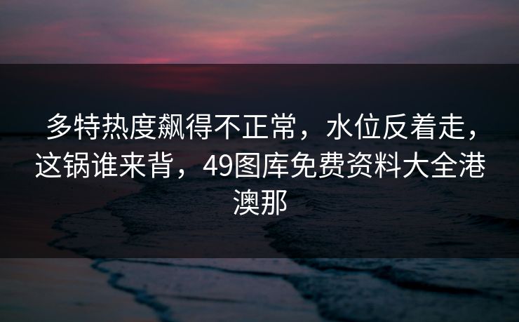 多特热度飙得不正常，水位反着走，这锅谁来背，49图库免费资料大全港澳那