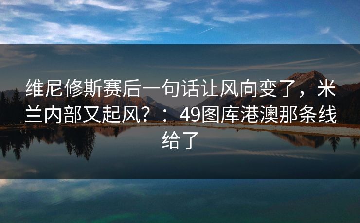 维尼修斯赛后一句话让风向变了，米兰内部又起风？：49图库港澳那条线给了