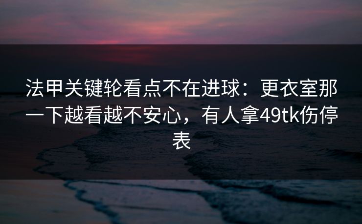 法甲关键轮看点不在进球：更衣室那一下越看越不安心，有人拿49tk伤停表