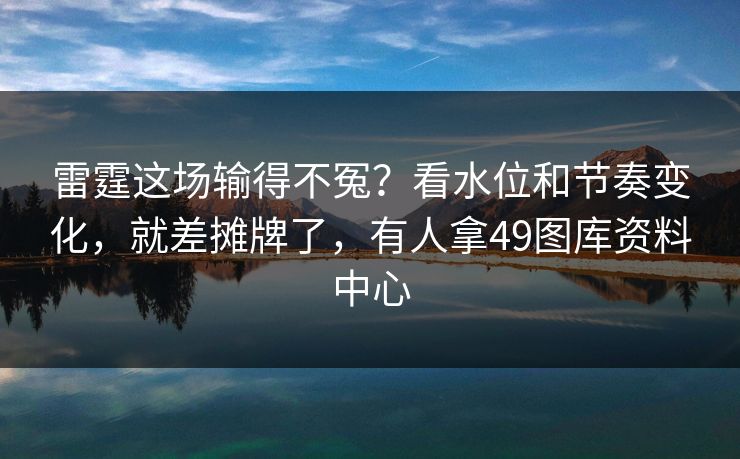 雷霆这场输得不冤？看水位和节奏变化，就差摊牌了，有人拿49图库资料中心