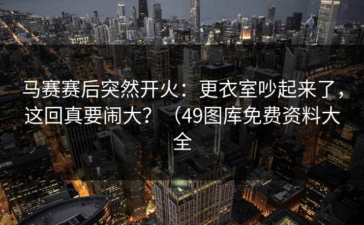 马赛赛后突然开火：更衣室吵起来了，这回真要闹大？（49图库免费资料大全