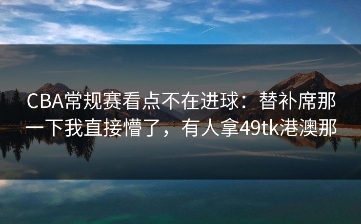 CBA常规赛看点不在进球：替补席那一下我直接懵了，有人拿49tk港澳那