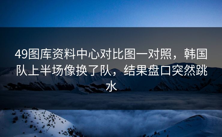 49图库资料中心对比图一对照，韩国队上半场像换了队，结果盘口突然跳水