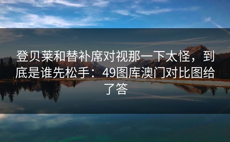 登贝莱和替补席对视那一下太怪，到底是谁先松手：49图库澳门对比图给了答