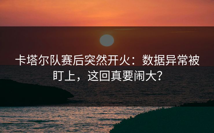 卡塔尔队赛后突然开火：数据异常被盯上，这回真要闹大？
