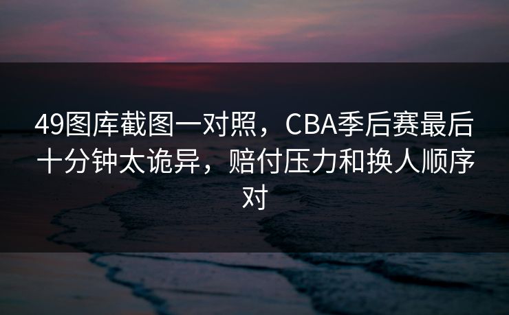 49图库截图一对照，CBA季后赛最后十分钟太诡异，赔付压力和换人顺序对