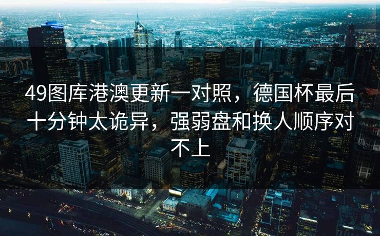 49图库港澳更新一对照,德国杯最后十分钟太诡异,强弱盘和换人顺序对不上 49图库港澳更新一对照,德国杯最后十分钟太诡异,强弱盘和换人顺序对不上