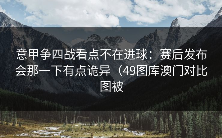 意甲争四战看点不在进球：赛后发布会那一下有点诡异（49图库澳门对比图被