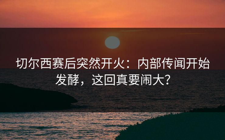 切尔西赛后突然开火：内部传闻开始发酵，这回真要闹大？