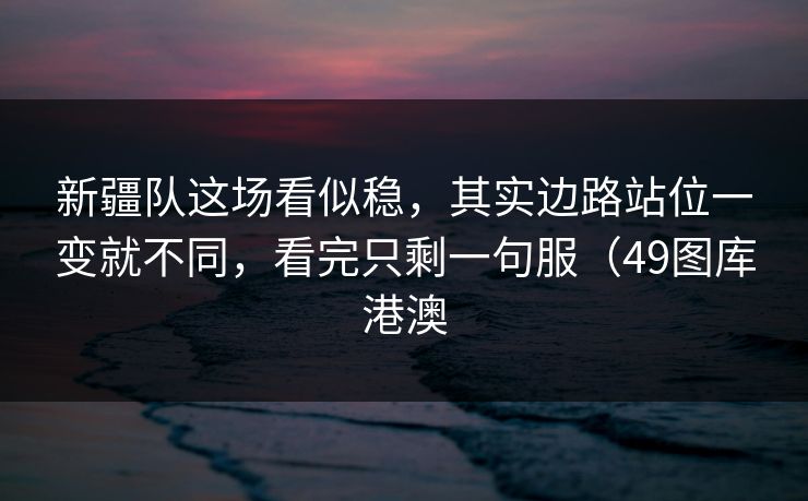 新疆队这场看似稳，其实边路站位一变就不同，看完只剩一句服（49图库港澳