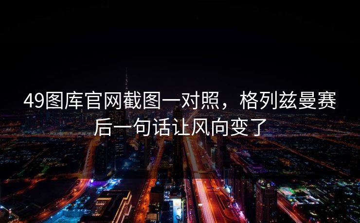 49图库官网截图一对照，格列兹曼赛后一句话让风向变了