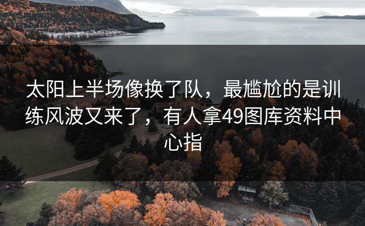 太阳上半场像换了队，最尴尬的是训练风波又来了，有人拿49图库资料中心指