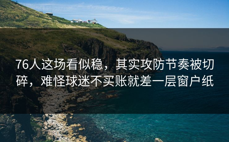 76人这场看似稳，其实攻防节奏被切碎，难怪球迷不买账就差一层窗户纸