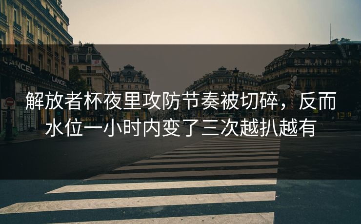 解放者杯夜里攻防节奏被切碎，反而水位一小时内变了三次越扒越有