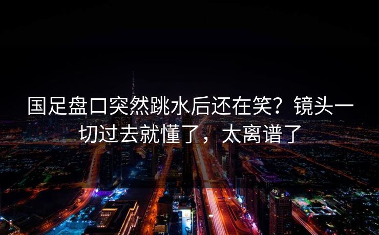 国足盘口突然跳水后还在笑？镜头一切过去就懂了，太离谱了