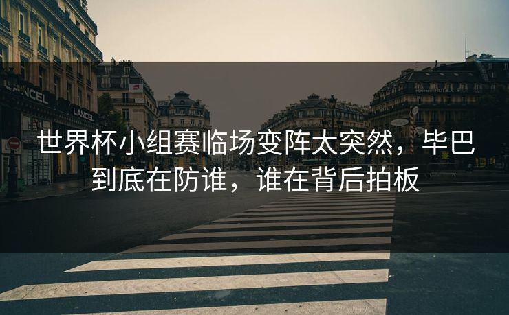 世界杯小组赛临场变阵太突然，毕巴到底在防谁，谁在背后拍板