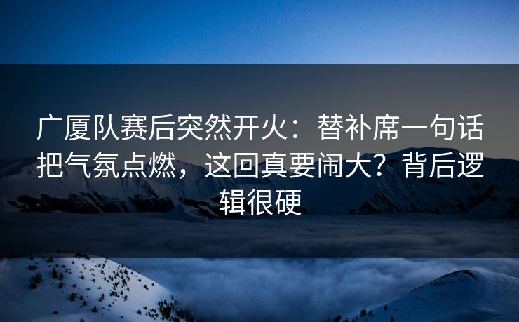 广厦队赛后突然开火：替补席一句话把气氛点燃，这回真要闹大？背后逻辑很硬