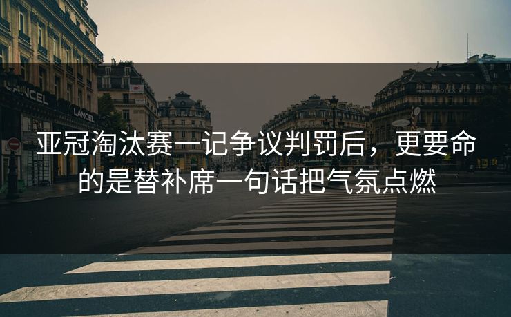 亚冠淘汰赛一记争议判罚后，更要命的是替补席一句话把气氛点燃